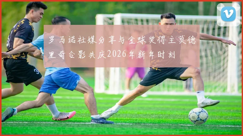罗马诺社媒分享与金球奖得主莫德里奇合影共庆2026年新年时刻