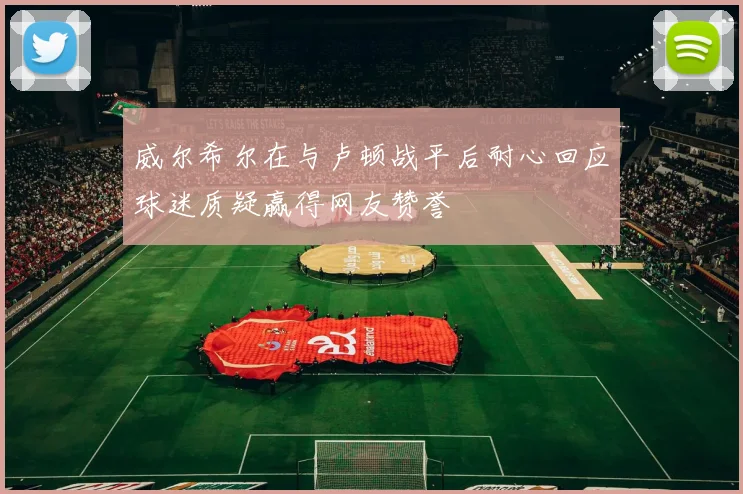 威尔希尔在与卢顿战平后耐心回应球迷质疑赢得网友赞誉