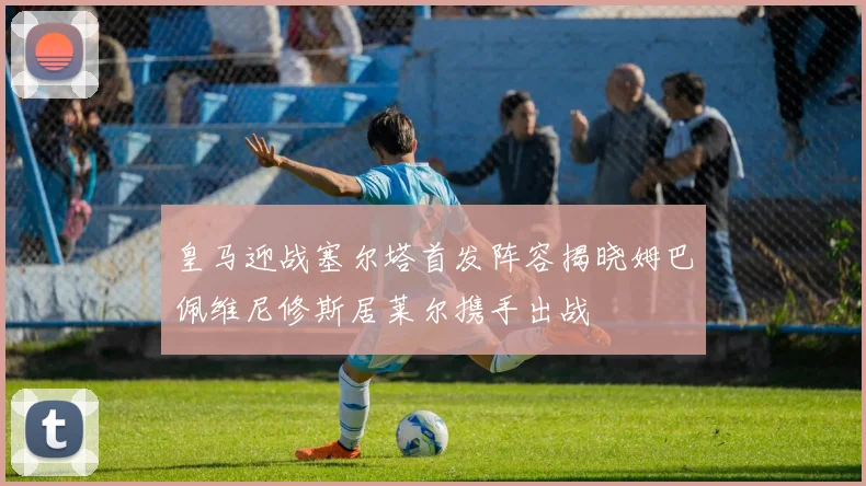 皇马迎战塞尔塔首发阵容揭晓姆巴佩维尼修斯居莱尔携手出战