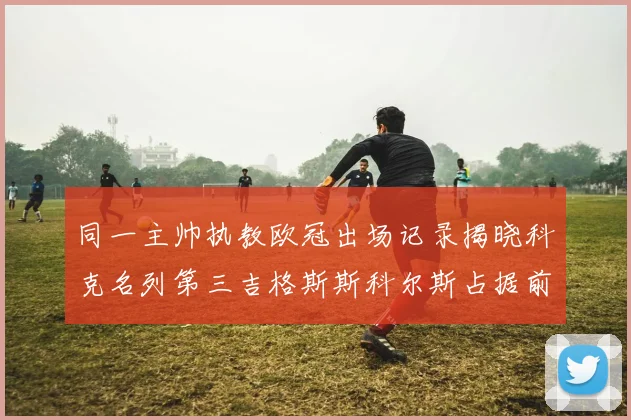 同一主帅执教欧冠出场记录揭晓科克名列第三吉格斯斯科尔斯占据前两位