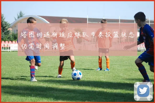 塔图姆逐渐适应球队节奏投篮状态仍需时间调整