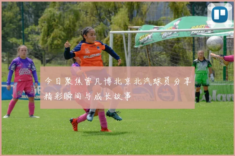 今日聚焦曾凡博北京北汽球员分享精彩瞬间与成长故事