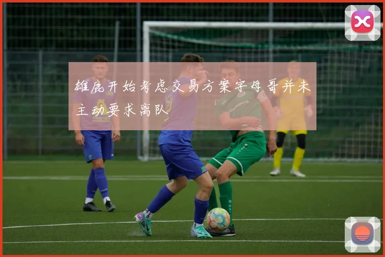 雄鹿开始考虑交易方案字母哥并未主动要求离队