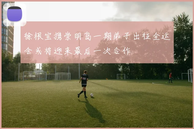 徐根宝携崇明岛一期弟子出征全运会或将迎来最后一次合作