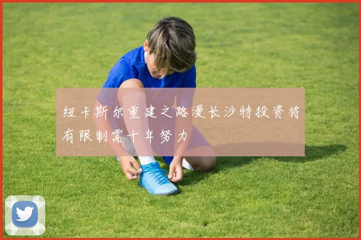 纽卡斯尔重建之路漫长沙特投资将有限制需十年努力