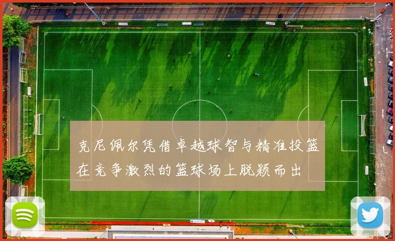 克尼佩尔凭借卓越球智与精准投篮在竞争激烈的篮球场上脱颖而出