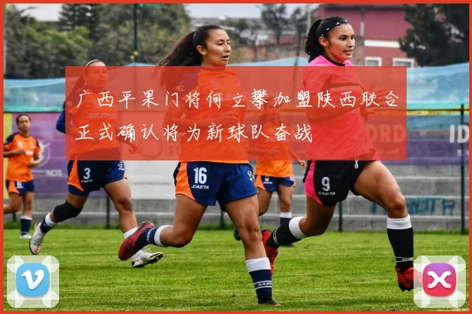 广西平果门将何立攀加盟陕西联合正式确认将为新球队奋战