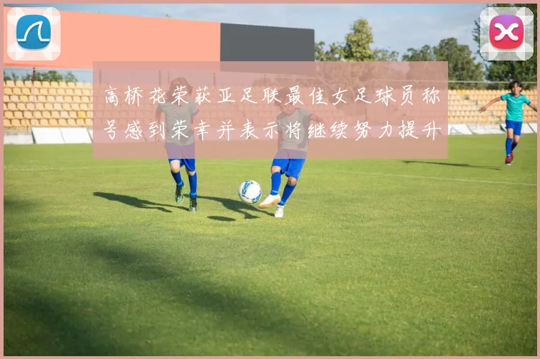 高桥花荣获亚足联最佳女足球员称号感到荣幸并表示将继续努力提升自己