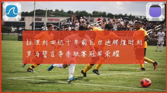 拉涅利回忆十年前瓦尔迪辉煌时刻罗马誓言争夺联赛冠军荣耀