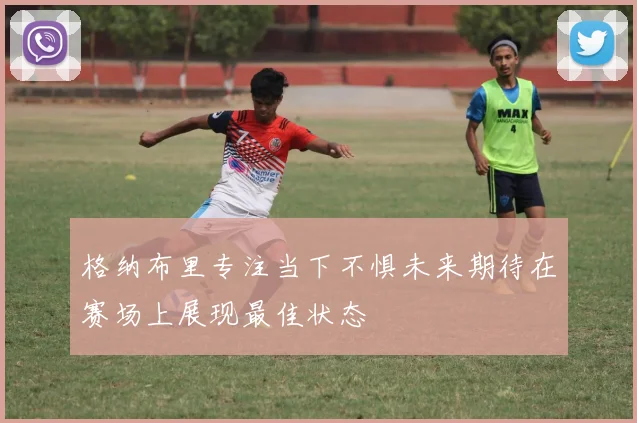 格纳布里专注当下不惧未来期待在赛场上展现最佳状态