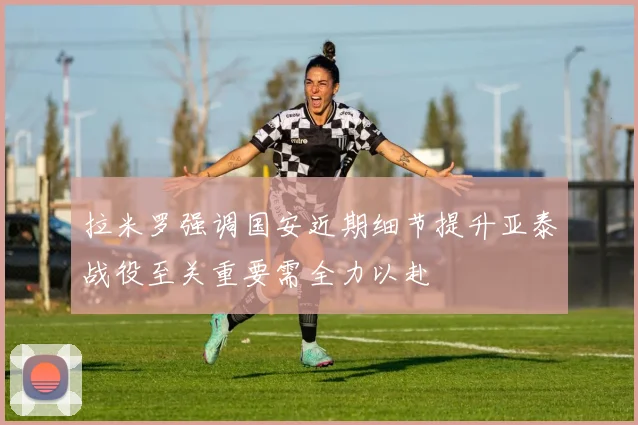 拉米罗强调国安近期细节提升亚泰战役至关重要需全力以赴