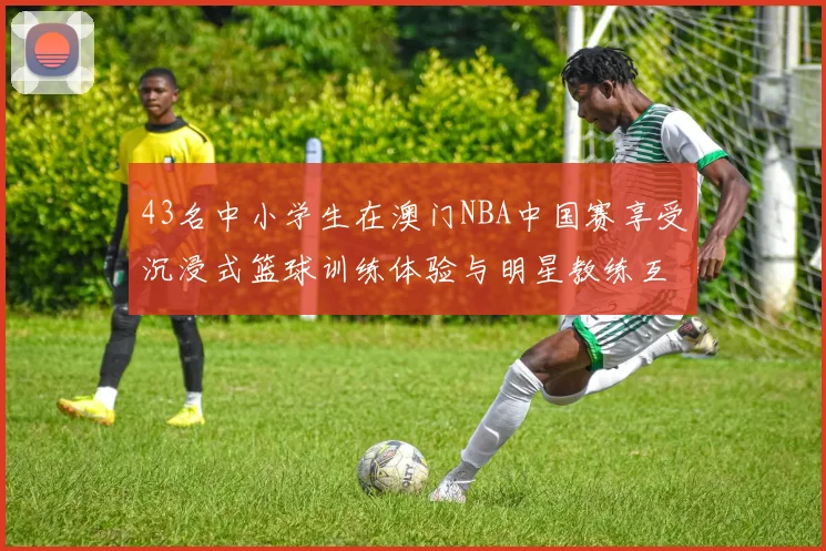 43名中小学生在澳门NBA中国赛享受沉浸式篮球训练体验与明星教练互动