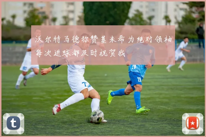 沃尔特马德称赞基米希为绝对领袖每次进球都及时祝贺我