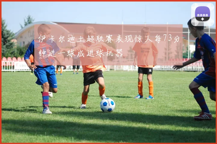 伊卡尔迪土超联赛表现惊人每73分钟进一球成进球机器