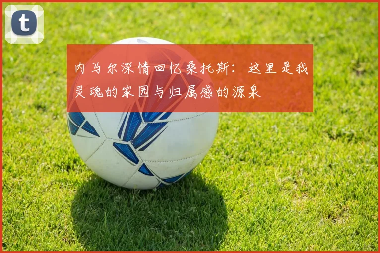 内马尔深情回忆桑托斯：这里是我灵魂的家园与归属感的源泉
