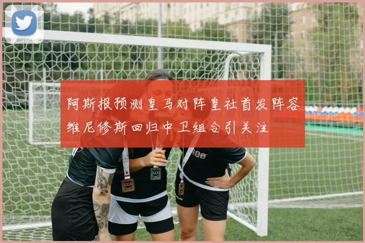 阿斯报预测皇马对阵皇社首发阵容维尼修斯回归中卫组合引关注