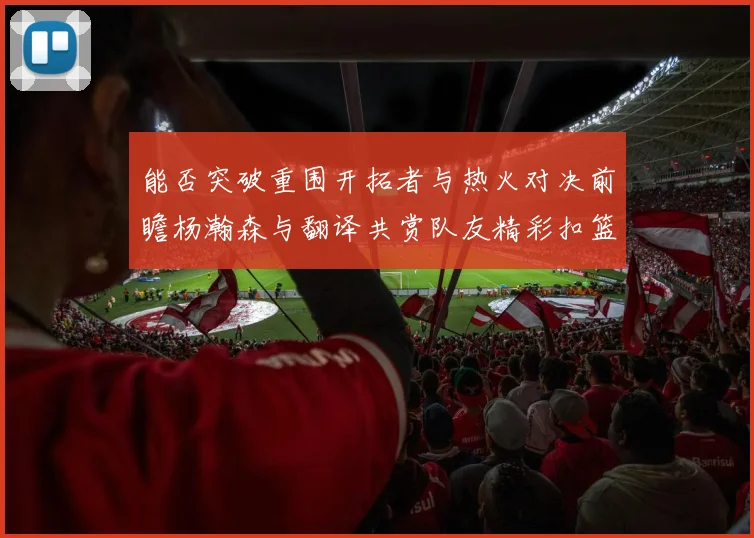 能否突破重围开拓者与热火对决前瞻杨瀚森与翻译共赏队友精彩扣篮瞬间