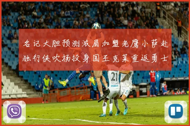 名记大胆预测浓眉加盟老鹰小萨赴独行侠吹杨投身国王克莱重返勇士