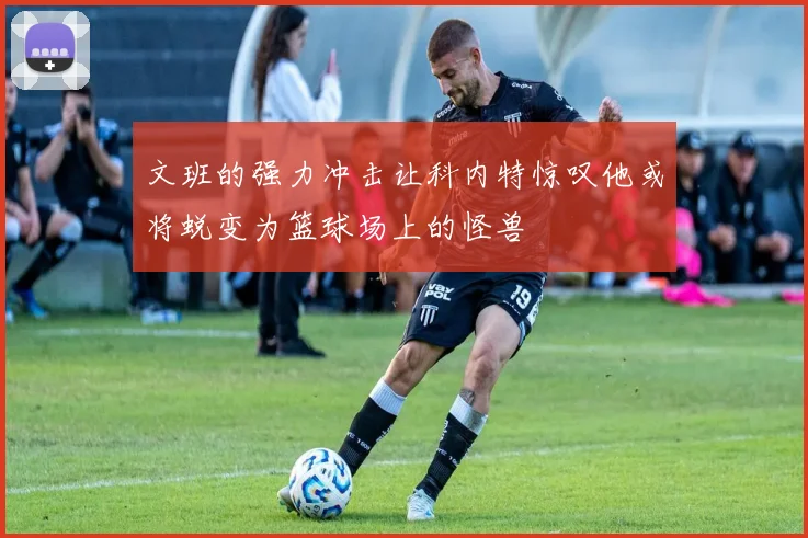 文班的强力冲击让科内特惊叹他或将蜕变为篮球场上的怪兽