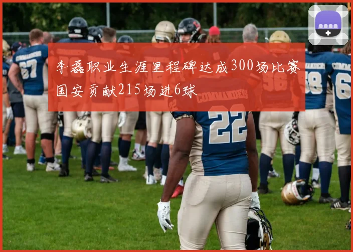 李磊职业生涯里程碑达成300场比赛国安贡献215场进6球