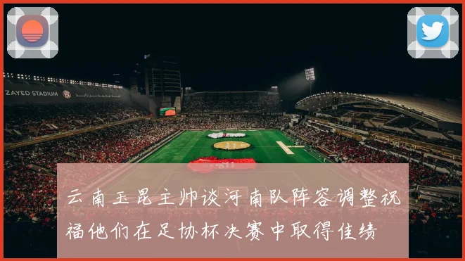 云南玉昆主帅谈河南队阵容调整祝福他们在足协杯决赛中取得佳绩