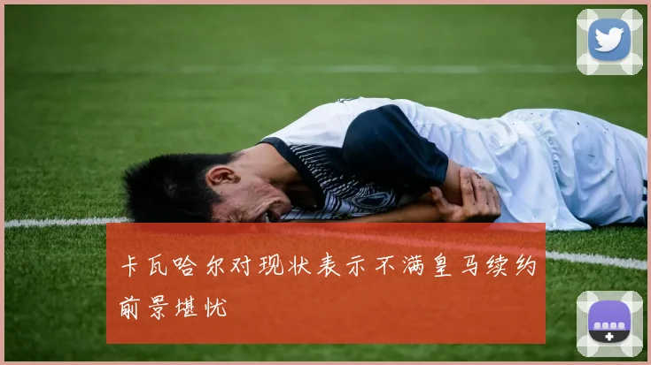 卡瓦哈尔对现状表示不满皇马续约前景堪忧
